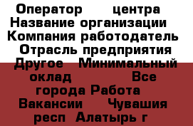 Оператор call-центра › Название организации ­ Компания-работодатель › Отрасль предприятия ­ Другое › Минимальный оклад ­ 15 000 - Все города Работа » Вакансии   . Чувашия респ.,Алатырь г.